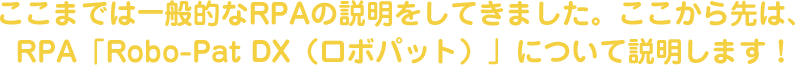 ここまでは一般的なRPAの説明をしてきました。ここから先は、RPA「Robo-Pat（ロボパット）」について説明します！