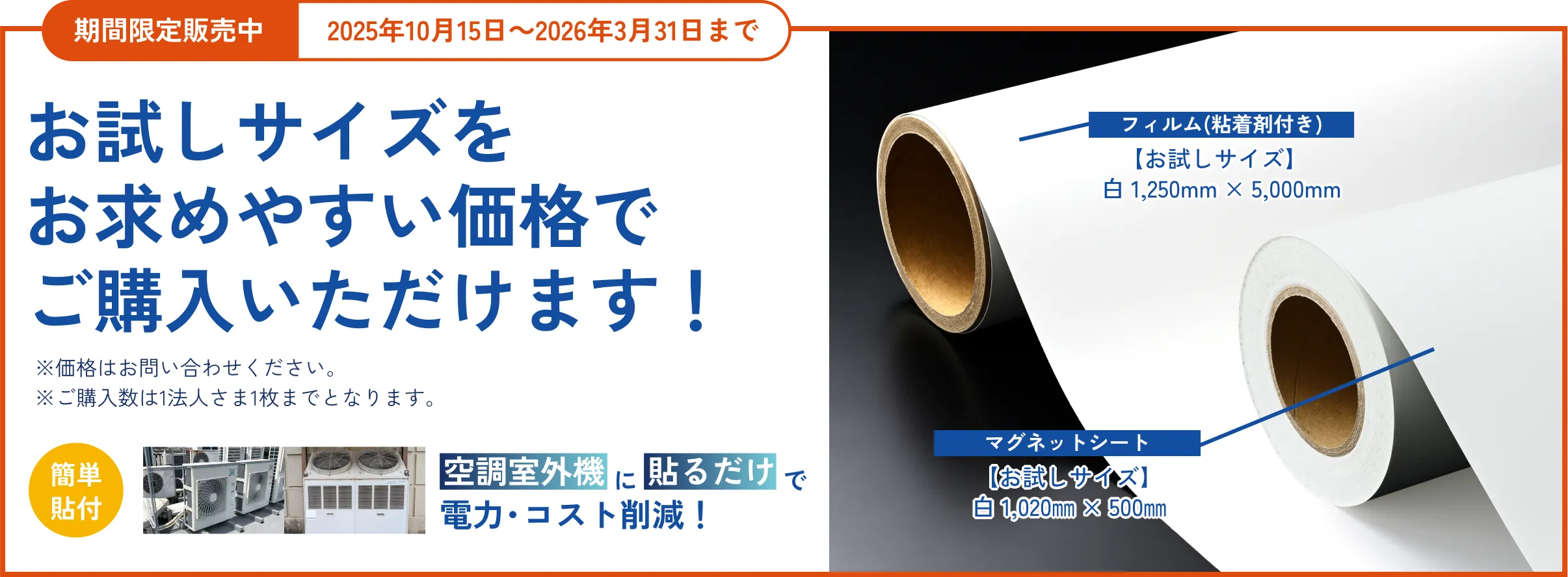 期間限定販売 2025年6月18日～10月13日のお申し込み分まで お試しサイズでクール体験キャンペーン 期間中、右の製品を特別価格※でご購入いただけます！※価格はお問い合わせください。※ご購入数は1法人2枚までとなります。簡単貼付 空調室外機に貼るだけで電力・コスト削減！ フィルム(粘着剤付き)白/銀　1,250㎜×1,000㎜ マグネットシート白1,020㎜×500㎜