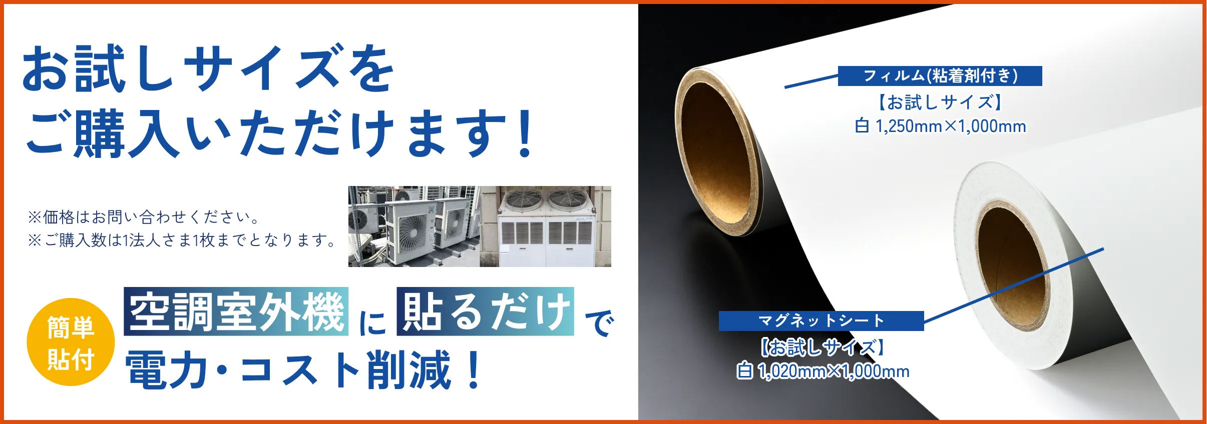期間限定販売 2025年6月18日～10月13日のお申し込み分まで お試しサイズでクール体験キャンペーン 期間中、右の製品を特別価格※でご購入いただけます！※価格はお問い合わせください。※ご購入数は1法人2枚までとなります。簡単貼付 空調室外機に貼るだけで電力・コスト削減！ フィルム(粘着剤付き)白/銀　1,250㎜×1,000㎜ マグネットシート白1,020㎜×500㎜